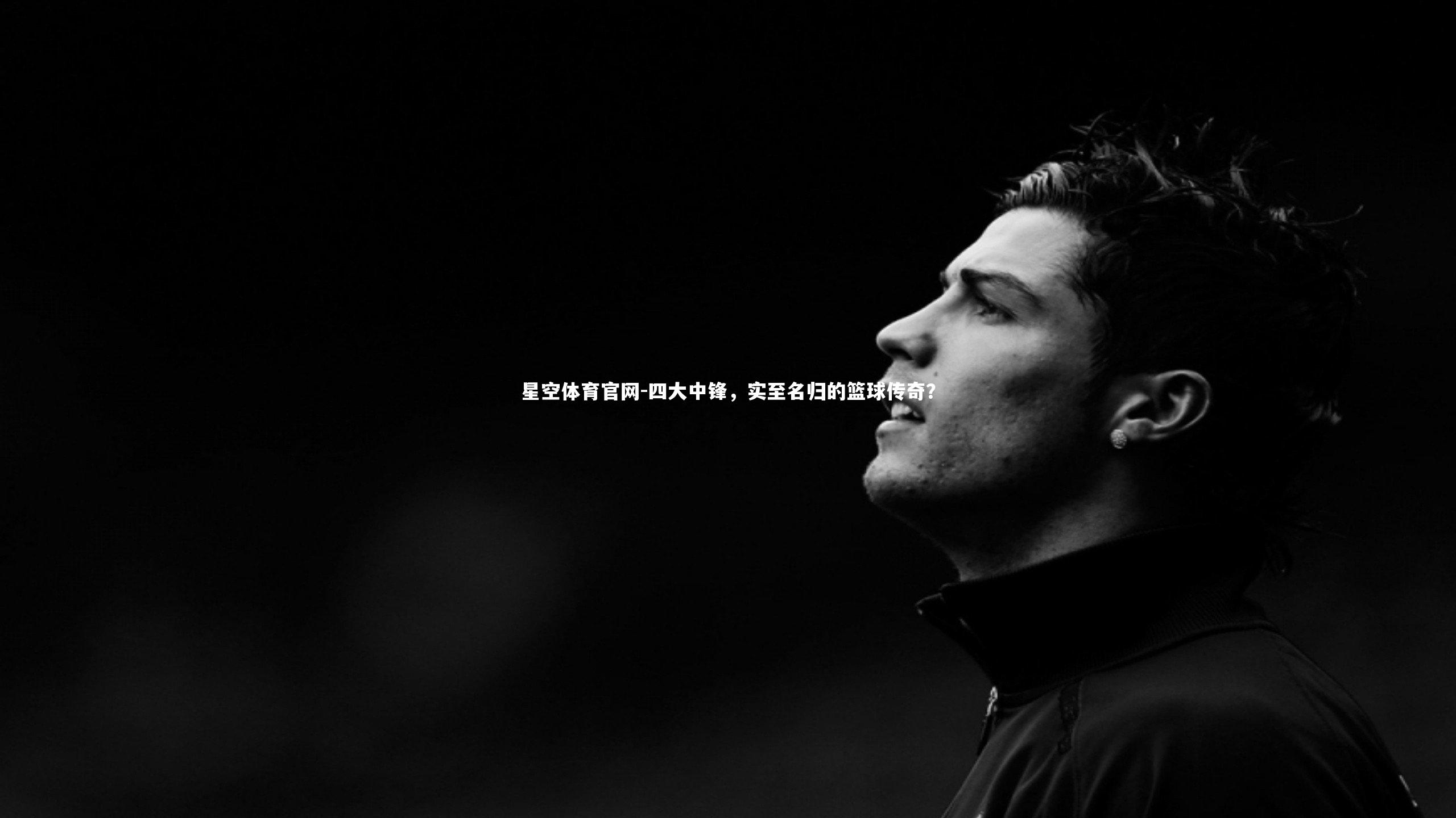 星空体育官网-四大中锋，实至名归的篮球传奇？